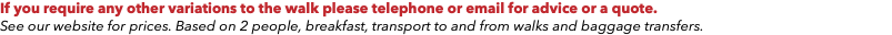 If you require any other variations to the walk please telephone or email for advice or a quote. See our website for prices. Based on 2 people, breakfast, transport to and from walks and baggage transfers.